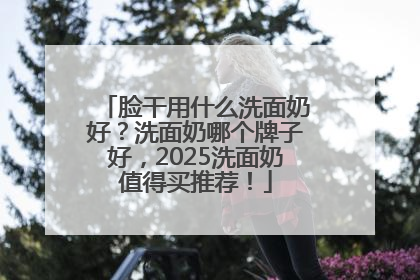 脸干用什么洗面奶好？洗面奶哪个牌子好，2025洗面奶值得买推荐！