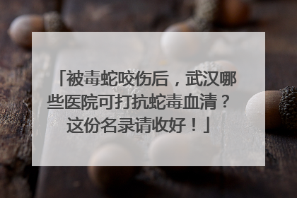 被毒蛇咬伤后，武汉哪些医院可打抗蛇毒血清？这份名录请收好！