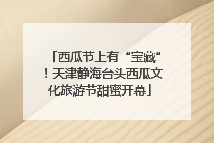 西瓜节上有“宝藏”！天津静海台头西瓜文化旅游节甜蜜开幕