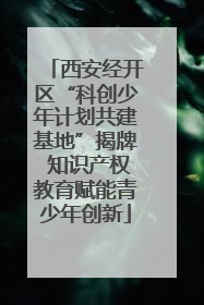 西安经开区“科创少年计划共建基地”揭牌 知识产权教育赋能青少年创新