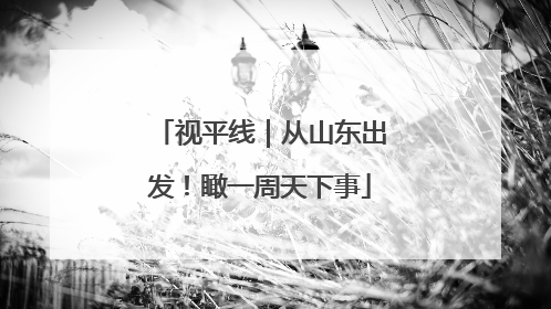 视平线｜从山东出发！瞰一周天下事