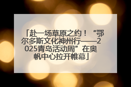 赴一场草原之约！“鄂尔多斯文化神州行——2025青岛活动周”在奥帆中心拉开帷幕
