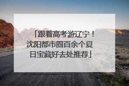 跟着高考游辽宁！沈阳都市圈百余个夏日宝藏好去处推荐