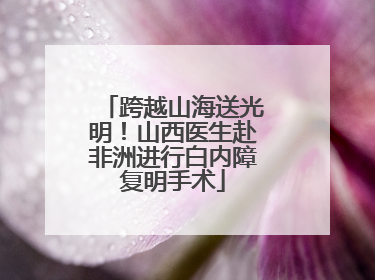 跨越山海送光明！山西医生赴非洲进行白内障复明手术
