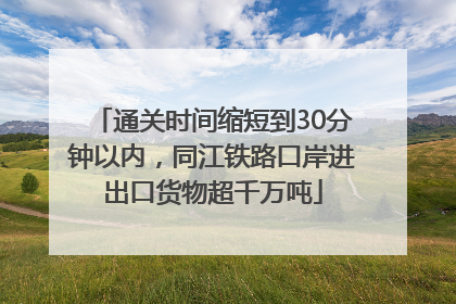 通关时间缩短到30分钟以内，同江铁路口岸进出口货物超千万吨
