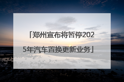 郑州宣布将暂停2025年汽车置换更新业务