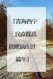 青海西宁：民众踩高跷跳锅庄过端午
