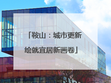 鞍山：城市更新绘就宜居新画卷