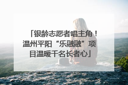 银龄志愿者唱主角！温州平阳“乐融融”项目温暖千名长者心