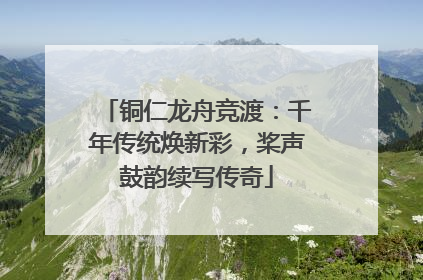 铜仁龙舟竞渡：千年传统焕新彩，桨声鼓韵续写传奇