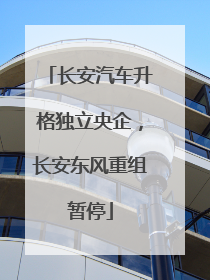 长安汽车升格独立央企，长安东风重组暂停