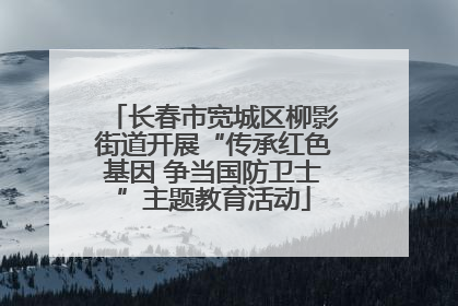 长春市宽城区柳影街道开展“传承红色基因 争当国防卫士”主题教育活动