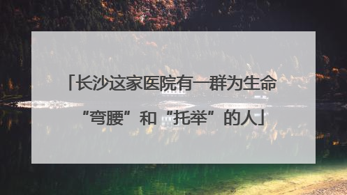长沙这家医院有一群为生命“弯腰”和“托举”的人