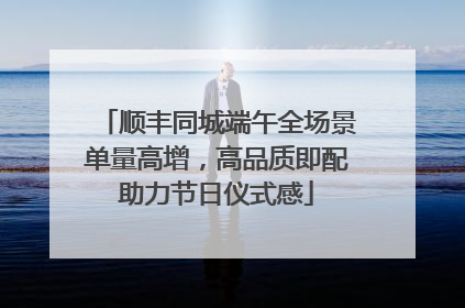 顺丰同城端午全场景单量高增，高品质即配助力节日仪式感