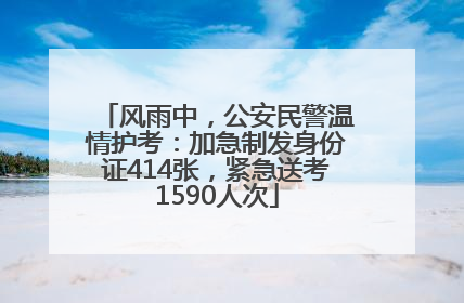 风雨中，公安民警温情护考：加急制发身份证414张，紧急送考1590人次