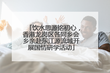 饮水思源铭初心，香港龙岗区各同乡会乡亲赴东江源流域开展国情研学活动