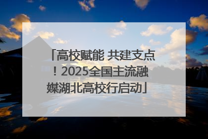 高校赋能 共建支点！2025全国主流融媒湖北高校行启动