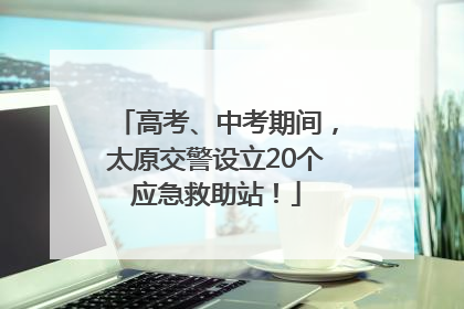 高考、中考期间，太原交警设立20个应急救助站！