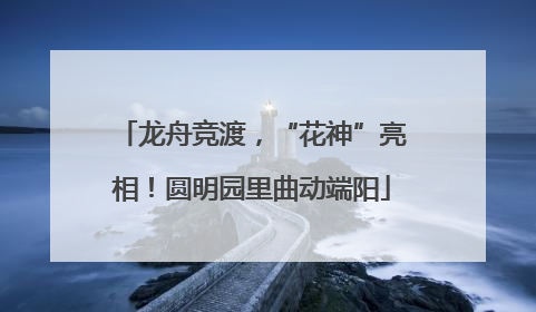 龙舟竞渡，“花神”亮相！圆明园里曲动端阳