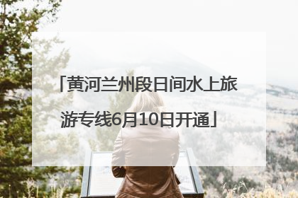 黄河兰州段日间水上旅游专线6月10日开通