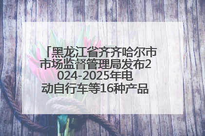 黑龙江省齐齐哈尔市市场监督管理局发布2024-2025年电动自行车等16种产品质量监督抽查情况