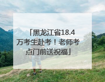 黑龙江省18.4万考生赴考！老师考点门前送祝福
