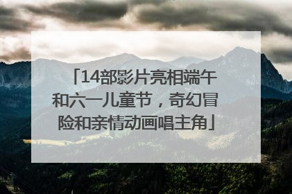 14部影片亮相端午和六一儿童节，奇幻冒险和亲情动画唱主角