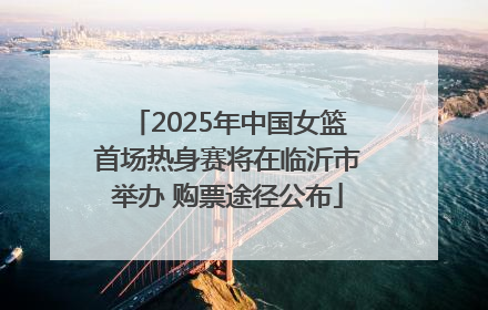 2025年中国女篮首场热身赛将在临沂市举办 购票途径公布