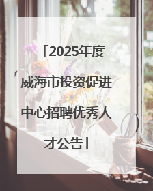 2025年度威海市投资促进中心招聘优秀人才公告