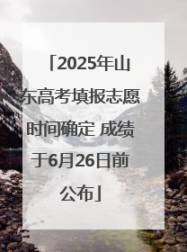 2025年山东高考填报志愿时间确定 成绩于6月26日前公布