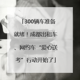 300辆车准备就绪！成都出租车、网约车“爱心送考”行动开始了