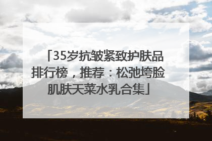 35岁抗皱紧致护肤品排行榜，推荐：松弛垮脸肌肤天菜水乳合集