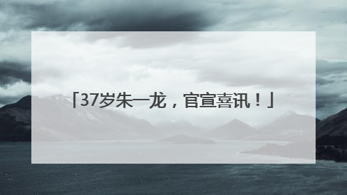 37岁朱一龙，官宣喜讯！