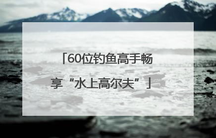60位钓鱼高手畅享“水上高尔夫”