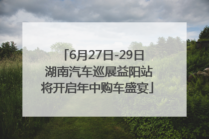 6月27日-29日 湖南汽车巡展益阳站将开启年中购车盛宴